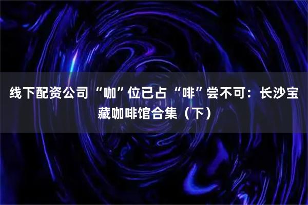 线下配资公司 “咖”位已占 “啡”尝不可：长沙宝藏咖啡馆合集（下）