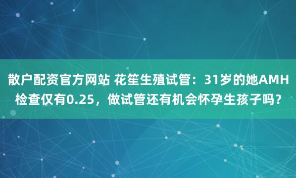 散户配资官方网站 花笙生殖试管：31岁的她AMH检查仅有0.25，做试管还有机会怀孕生孩子吗？