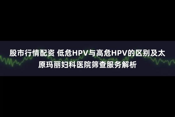 股市行情配资 低危HPV与高危HPV的区别及太原玛丽妇科医院筛查服务解析