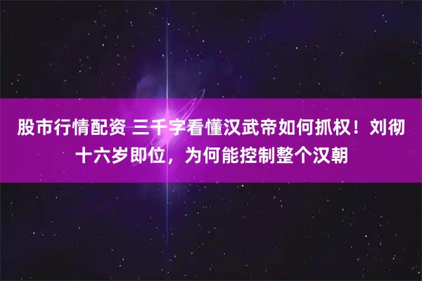 股市行情配资 三千字看懂汉武帝如何抓权！刘彻十六岁即位，为何能控制整个汉朝