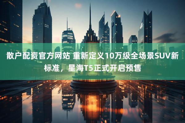 散户配资官方网站 重新定义10万级全场景SUV新标准，星海T5正式开启预售