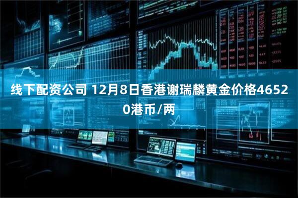 线下配资公司 12月8日香港谢瑞麟黄金价格46520港币/两
