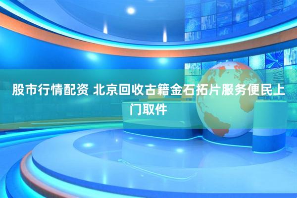 股市行情配资 北京回收古籍金石拓片服务便民上门取件