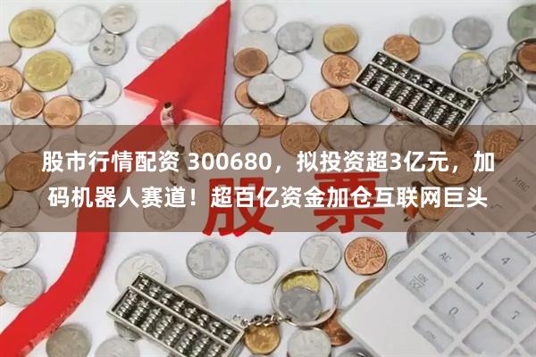 股市行情配资 300680，拟投资超3亿元，加码机器人赛道！超百亿资金加仓互联网巨头