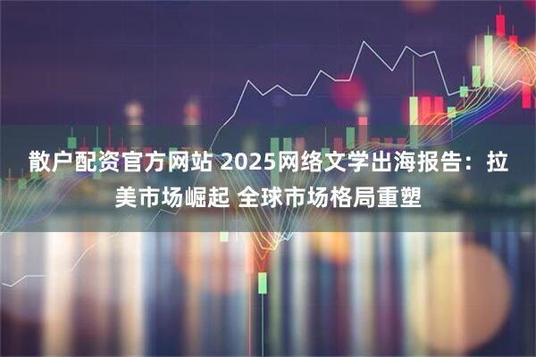 散户配资官方网站 2025网络文学出海报告：拉美市场崛起 全球市场格局重塑