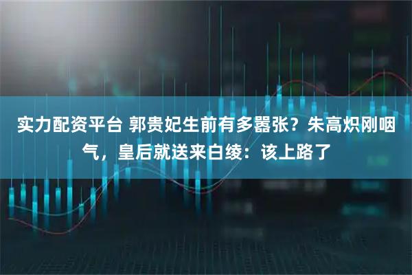 实力配资平台 郭贵妃生前有多嚣张？朱高炽刚咽气，皇后就送来白绫：该上路了