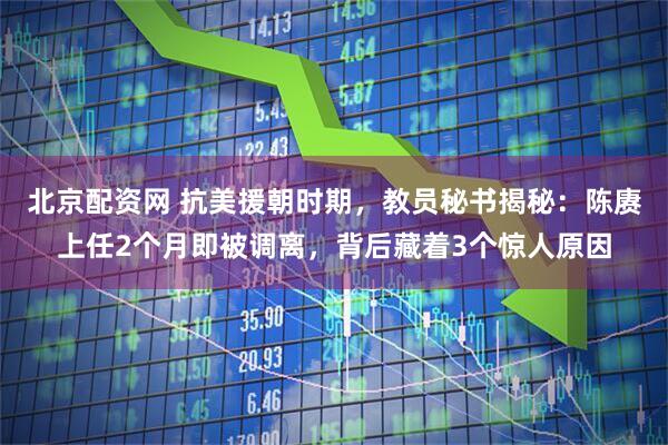 北京配资网 抗美援朝时期，教员秘书揭秘：陈赓上任2个月即被调离，背后藏着3个惊人原因