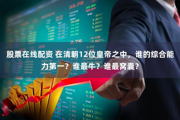 股票在线配资 在清朝12位皇帝之中，谁的综合能力第一？谁最牛？谁最窝囊？