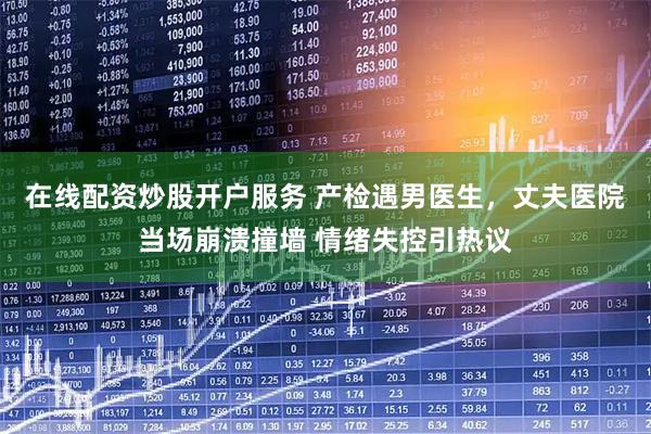 在线配资炒股开户服务 产检遇男医生，丈夫医院当场崩溃撞墙 情绪失控引热议