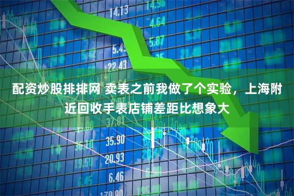 配资炒股排排网 卖表之前我做了个实验，上海附近回收手表店铺差距比想象大