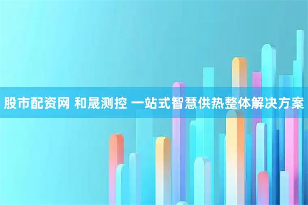股市配资网 和晟测控 一站式智慧供热整体解决方案