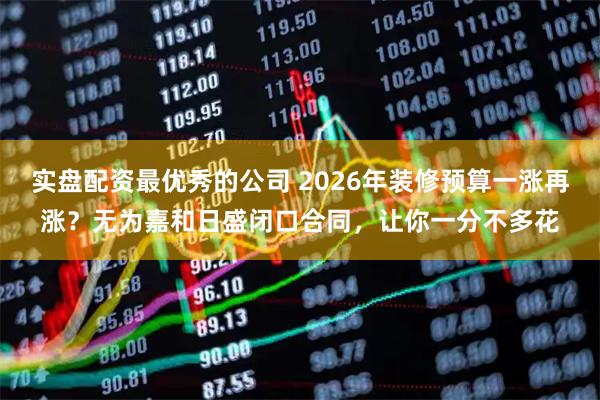 实盘配资最优秀的公司 2026年装修预算一涨再涨？无为嘉和日盛闭口合同，让你一分不多花