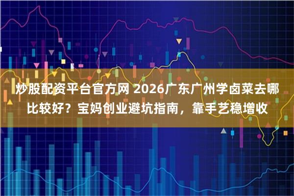 炒股配资平台官方网 2026广东广州学卤菜去哪比较好？宝妈创业避坑指南，靠手艺稳增收