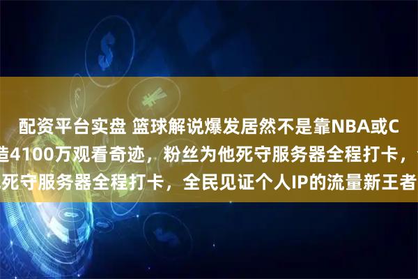 配资平台实盘 篮球解说爆发居然不是靠NBA或CBA赛事，艾伦直播创造4100万观看奇迹，粉丝为他死守服务器全程打卡，全民见证个人IP的流量新王者诞生