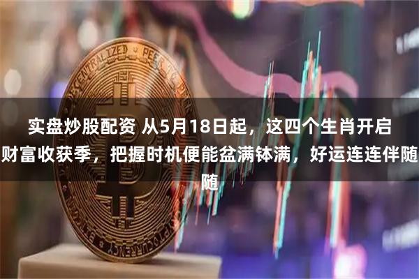 实盘炒股配资 从5月18日起，这四个生肖开启财富收获季，把握时机便能盆满钵满，好运连连伴随