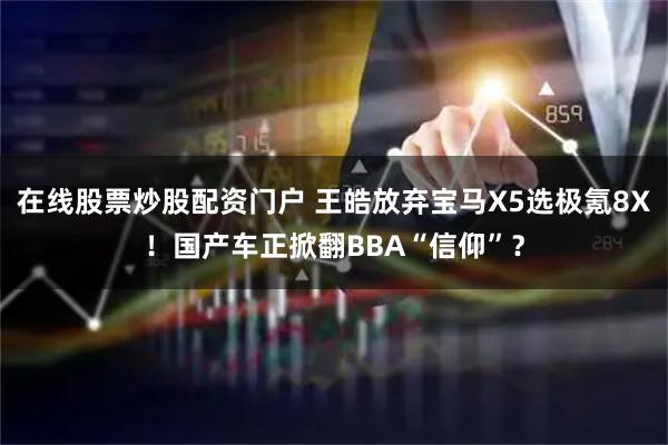 在线股票炒股配资门户 王皓放弃宝马X5选极氪8X！国产车正掀翻BBA“信仰”？